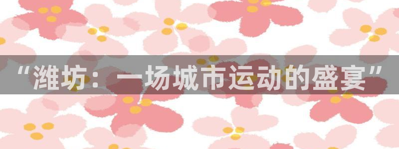 凯发官网下载平台假的吗是真的吗吗:“潍坊:一场城市运动的盛宴